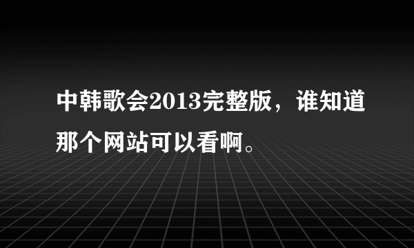 中韩歌会2013完整版，谁知道那个网站可以看啊。