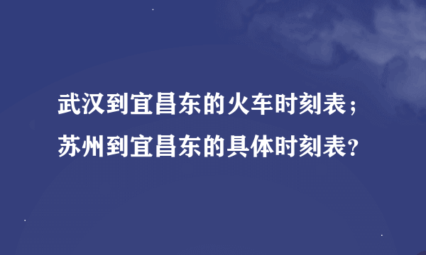 武汉到宜昌东的火车时刻表；苏州到宜昌东的具体时刻表？