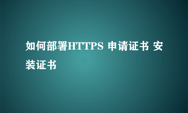 如何部署HTTPS 申请证书 安装证书