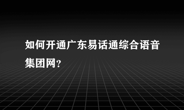 如何开通广东易话通综合语音集团网？