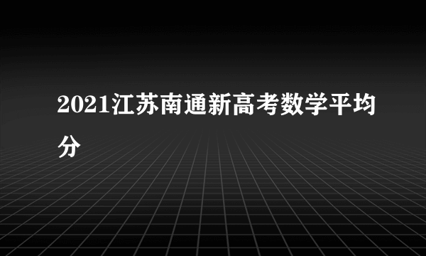 2021江苏南通新高考数学平均分