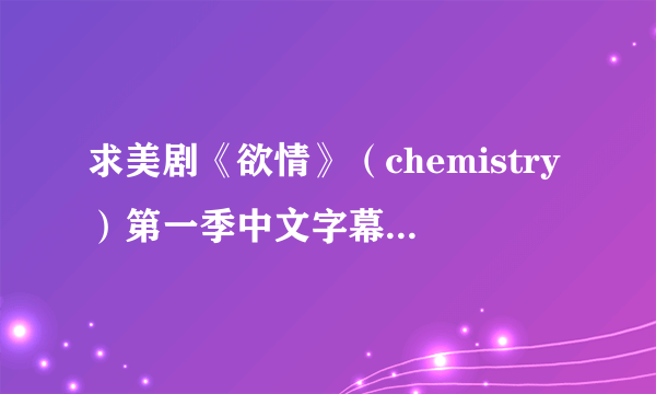 求美剧《欲情》（chemistry）第一季中文字幕，我只要字幕不要影片，1-13集，灰常感谢。313686087.