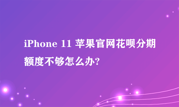 iPhone 11 苹果官网花呗分期额度不够怎么办?